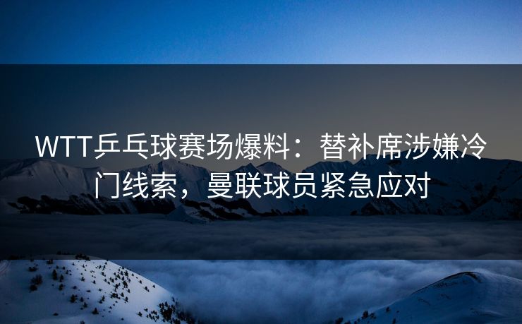 WTT乒乓球赛场爆料：替补席涉嫌冷门线索，曼联球员紧急应对