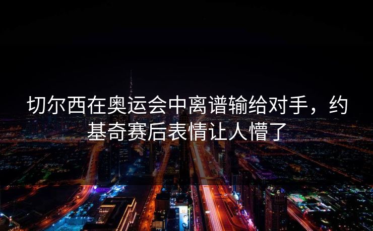 切尔西在奥运会中离谱输给对手，约基奇赛后表情让人懵了