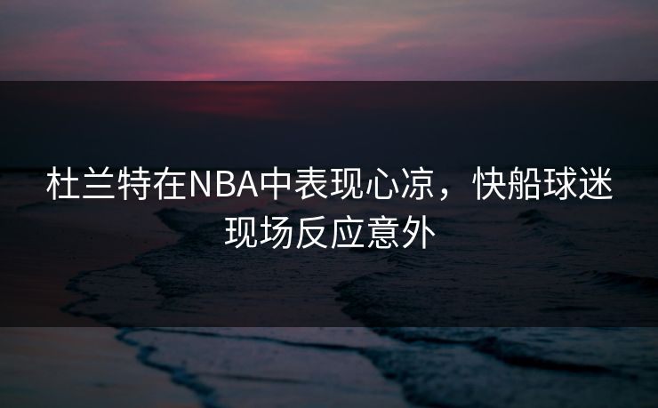 杜兰特在NBA中表现心凉，快船球迷现场反应意外