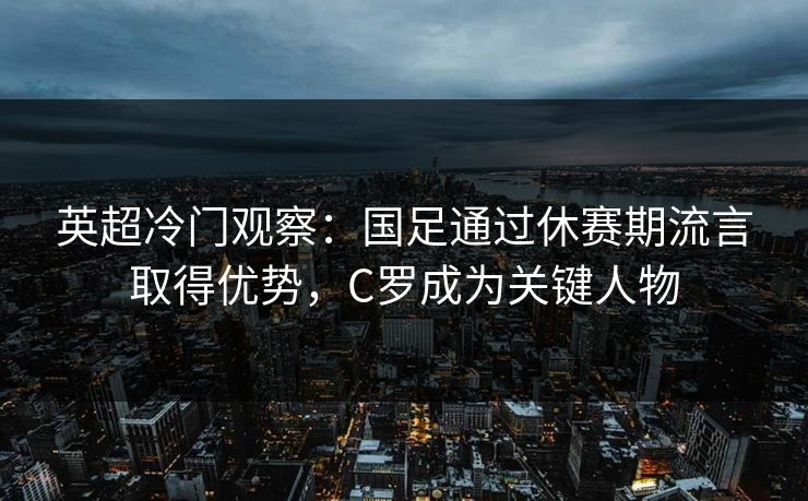 英超冷门观察：国足通过休赛期流言取得优势，C罗成为关键人物