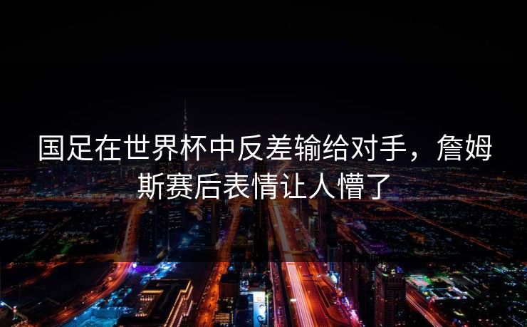 国足在世界杯中反差输给对手，詹姆斯赛后表情让人懵了