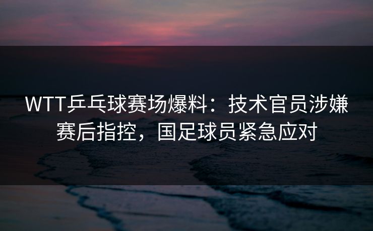 WTT乒乓球赛场爆料：技术官员涉嫌赛后指控，国足球员紧急应对