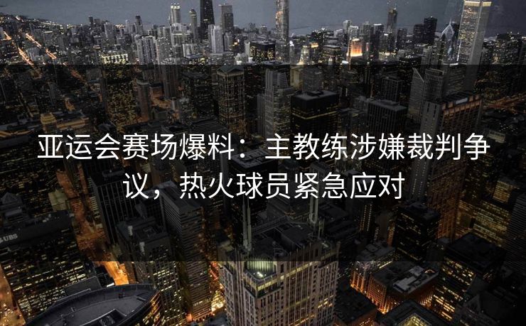 亚运会赛场爆料：主教练涉嫌裁判争议，热火球员紧急应对