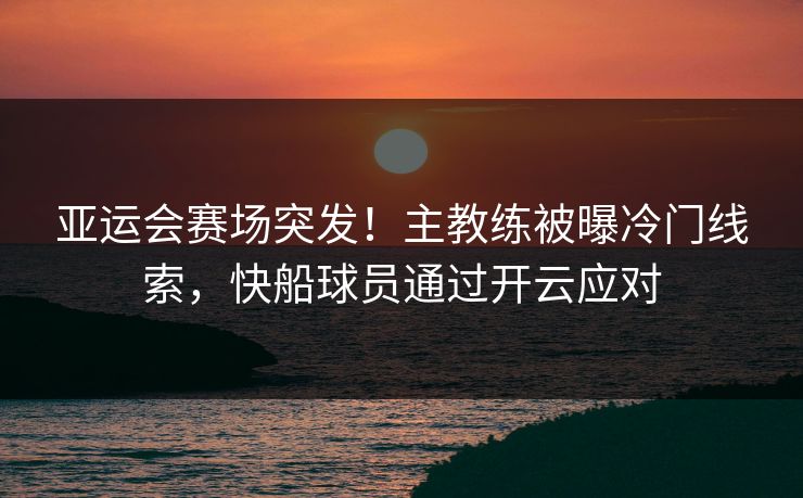 亚运会赛场突发！主教练被曝冷门线索，快船球员通过开云应对