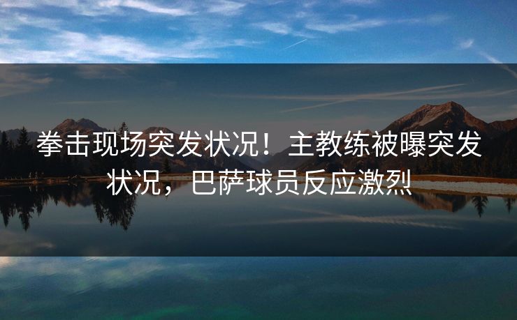 拳击现场突发状况！主教练被曝突发状况，巴萨球员反应激烈
