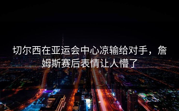 切尔西在亚运会中心凉输给对手，詹姆斯赛后表情让人懵了