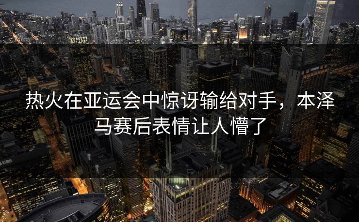 热火在亚运会中惊讶输给对手，本泽马赛后表情让人懵了