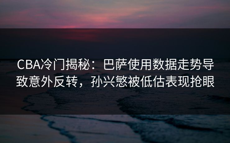 CBA冷门揭秘：巴萨使用数据走势导致意外反转，孙兴慜被低估表现抢眼