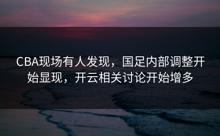 CBA现场有人发现，国足内部调整开始显现，开云相关讨论开始增多
